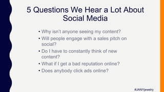 5 Questions We Hear a Lot About
Social Media
• Why isn’t anyone seeing my content?
• Will people engage with a sales pitch on
social?
• Do I have to constantly think of new
content?
• What if I get a bad reputation online?
• Does anybody click ads online?
#JANYjewelry
 
