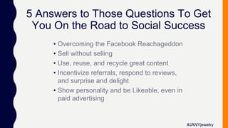 5 Answers to Those Questions To Get
You On the Road to Social Success
• Overcoming the Facebook Reachageddon
• Sell without selling
• Use, reuse, and recycle great content
• Incentivize referrals, respond to reviews,
and surprise and delight
• Show personality and be Likeable, even in
paid advertising
#JANYjewelry
 