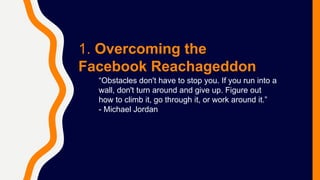 1. Overcoming the
Facebook Reachageddon
“Obstacles don't have to stop you. If you run into a
wall, don't turn around and give up. Figure out
how to climb it, go through it, or work around it.”
- Michael Jordan
 