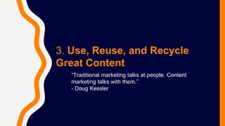 3. Use, Reuse, and Recycle
Great Content
“Traditional marketing talks at people. Content
marketing talks with them.”
- Dou...