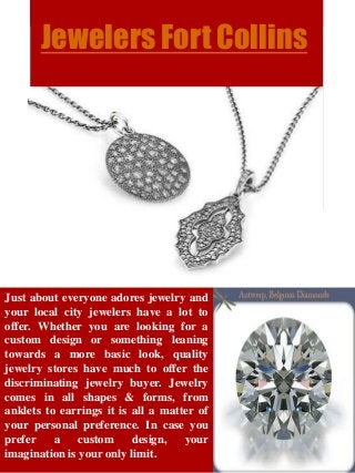 Jewelers Fort Collins
Just about everyone adores jewelry and
your local city jewelers have a lot to
offer. Whether you are looking for a
custom design or something leaning
towards a more basic look, quality
jewelry stores have much to offer the
discriminating jewelry buyer. Jewelry
comes in all shapes & forms, from
anklets to earrings it is all a matter of
your personal preference. In case you
prefer a custom design, your
imagination is your only limit.
 