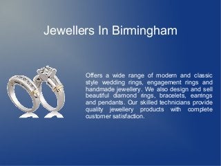 Jewellers In Birmingham
Offers a wide range of modern and classic
style wedding rings, engagement rings and
handmade jewellery. We also design and sell
beautiful diamond rings, bracelets, earrings
and pendants. Our skilled technicians provide
quality jewellery products with complete
customer satisfaction.
 