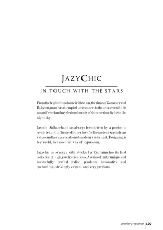 Jewellery Historian 107
Fromthebeginningofourcivilization,thetimesofZoroasterand
Babylon,manhasattemptedtoreconnecttotheuniversewithits
magnificentandmysteriousbeautyofshimmeringlightsinthe
night sky.
Jasmin Djahanchahi has always been driven by a passion to
createbeautyinfluencedbyherlovefortheancientZoroastrian
valuesandherappreciationofmodernwesternart.Designingis
her world, her essential way of expression.
Jazychic in synergy with Stockert & Cie. launches its first
collectionofhighjewelrycreations.Aseriesoftrulyuniqueand
masterfully crafted zodiac pendants, innovative and
enchanting, strikingly elegant and very precious.
in touch with the stars
JazyChic
 