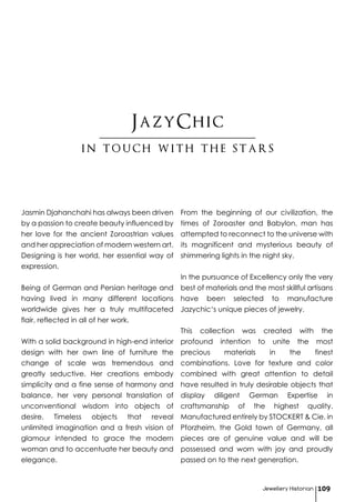 Jasmin Djahanchahi has always been driven
by a passion to create beauty influenced by
her love for the ancient Zoroastrian values
and her appreciation of modern western art.
Designing is her world, her essential way of
expression.
Being of German and Persian heritage and
having lived in many different locations
worldwide gives her a truly multifaceted
flair, reflected in all of her work.
With a solid background in high-end interior
design with her own line of furniture the
change of scale was tremendous and
greatly seductive. Her creations embody
simplicity and a fine sense of harmony and
balance, her very personal translation of
unconventional wisdom into objects of
desire. Timeless objects that reveal
unlimited imagination and a fresh vision of
glamour intended to grace the modern
woman and to accentuate her beauty and
elegance.
From the beginning of our civilization, the
times of Zoroaster and Babylon, man has
attempted to reconnect to the universe with
its magnificent and mysterious beauty of
shimmering lights in the night sky.
In the pursuance of Excellency only the very
best of materials and the most skillful artisans
have been selected to manufacture
Jazychic‘s unique pieces of jewelry.
This collection was created with the
profound intention to unite the most
precious materials in the finest
combinations. Love for texture and color
combined with great attention to detail
have resulted in truly desirable objects that
display diligent German Expertise in
craftsmanship of the highest quality.
Manufactured entirely by STOCKERT & Cie. in
Pforzheim, the Gold town of Germany, all
pieces are of genuine value and will be
possessed and worn with joy and proudly
passed on to the next generation.
JazyChic
Jewellery Historian 109
in touch with the stars
 