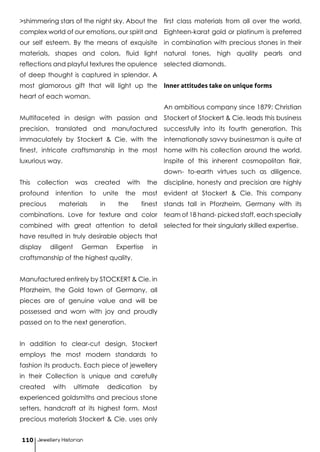 >shimmering stars of the night sky. About the
complex world of our emotions, our spirit and
our self esteem. By the means of exquisite
materials, shapes and colors, fluid light
reflections and playful textures the opulence
of deep thought is captured in splendor. A
most glamorous gift that will light up the
heart of each woman.
Multifaceted in design with passion and
precision, translated and manufactured
immaculately by Stockert & Cie. with the
finest, intricate craftsmanship in the most
luxurious way.
This collection was created with the
profound intention to unite the most
precious materials in the finest
combinations. Love for texture and color
combined with great attention to detail
have resulted in truly desirable objects that
display diligent German Expertise in
craftsmanship of the highest quality.
Manufactured entirely by STOCKERT & Cie. in
Pforzheim, the Gold town of Germany, all
pieces are of genuine value and will be
possessed and worn with joy and proudly
passed on to the next generation.
In addition to clear-cut design, Stockert
employs the most modern standards to
fashion its products. Each piece of jewellery
in their Collection is unique and carefully
created with ultimate dedication by
experienced goldsmiths and precious stone
setters, handcraft at its highest form. Most
precious materials Stockert & Cie. uses only
first class materials from all over the world.
Eighteen-karat gold or platinum is preferred
in combination with precious stones in their
natural tones, high quality pearls and
selected diamonds.
Inner attitudes take on unique forms
An ambitious company since 1879: Christian
Stockert of Stockert & Cie. leads this business
successfully into its fourth generation. This
internationally savvy businessman is quite at
home with his collection around the world.
Inspite of this inherent cosmopolitan flair,
down- to-earth virtues such as diligence,
discipline, honesty and precision are highly
evident at Stockert & Cie. This company
stands tall in Pforzheim, Germany with its
team of 18 hand- picked staff, each specially
selected for their singularly skilled expertise.
Jewellery Historian110
 