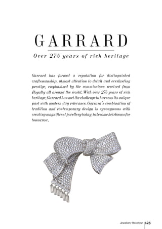 Over 275 years of rich heritage
Garrard has formed a reputation for distinguished
craftsmanship, utmost attention to detail and everlasting
prestige, emphasised by the commissions received from
Royalty all around the world. With over 275 years of rich
heritage,Garrardhasmetthechallengetoharnessitsunique
past with modern day relevance. Garrard’s combination of
tradition and contemporary design is synonymous with
creatingmagnificentjewellerytoday,tobecomeheirloomsfor
tomorrow.
Jewellery Historian 123
GARRARD
 