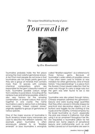 Tourmaline probably holds the first place
among the most colorful gemstones known.
A fact that most people do not know is that
tourmalines are not simply pretty gems but
they are a group of minerals that contains
more than 10 species with complex
chemical compositions, which are
responsible for the gem’s beautiful variety of
hues. Tourmaline possible colours range
from colorless to pure black, including all the
rainbow hues and all tones possible, while it is
also very famous for the amazing
combinations of several colours that occur
together in one crystal. The name
tourmaline is said to derive from a Sinhalese
word meaning “mixed colored stones”
originally applied to groups of gemstones of
various species.
One of the major sources of tourmaline is
South America where many misnomers are
used to describe the different varieties. For
example green tourmaline is often
erroneously referred to as “Brazilian
emerald” or blue tourmaline is wrongfully
called “Brazilian sapphire”, as a reference to
those famous gems. Because of
tourmaline’s wide variety of possible colours
it has often been used to imitate or was
mistaken for other gemstones. One of those
historic “misunderstandings” is a piece from
the Russian Crown jewels collection that for
years was though to carry a large ruby but
the gem was later found to be a red
tourmaline.
Tourmaline was also prized through history.
Chinese emperors admired this gemstone’s
beauty and were buying large quantities
that they often carved in intricate shapes for
practical and decorative objects such as
buttons and toggles for the clothing of the
royals and the wealthy. Chinese empress Tzu
Hsi loved tourmaline so much –especially
the pink one mined in California- that after
using it as an ornament throughout her life,
she requested a tourmaline pillow for her
eternal rest. Some objects of sensational
beauty and craftsmanship such as snuff
bottles carved out of tourmaline are seen in
Tourmaline
Jewellery Historian 143
The unique breathtaking beauty of gems
by Eva Kountouraki
 
