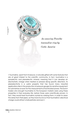 Jewellery Historian144
> Tourmaline, apart from its beauty, is naturally gifted with some features that
are of great interest to the scientific community. In fact, tourmaline is a
pyroelectric and piezoelectric mineral, meaning that it can develop an
electrostatic charge when heated or pressed along specific directions. Its
piezoelectricity is a useful property that has found many industrial
applications like in the production of pressure gauges for sensitive equipment
for submarines or even for the measurements of bomb blast power. The Dutch
traders who brought tourmaline to the European markets were using these
properties in their everyday life, before those were scientifically proven. In
fact, they would heat tourmaline crystals by rubbing them, in order to clean
the ashes from their pipes, as they have found out that tourmaline’s electrical
charge could attract small particles and dust.>
An amazing Paraiba
tourmaline ring by
Carla Amorim
PhotocourtesyofCARLAAMORIM
©CARLAAMORIM
 