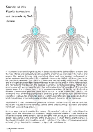 > Tourmaline is breathtakingly beautiful in all its colours and the combinations of them, and
the most intense and highly saturated hues are the ones that are preferred in the market and
require high prices. Intense reds, mysterious blues and pure greens, multicolored or
watermelon – a beautiful variety of tourmaline that resembles this fruit as it has a green outer
rim and pink to red core-, you can find a tourmaline to satisfy every taste! One of the rarest
and most highly prized and priced tourmalines is the one discovered in 1989 in Paraíba Brazil,
and named after this location. The paraíba tourmalines exhibit an incredibly intense blue-
green colour with such a high saturation that is often described as “neon blue”. This exquisite
type of tourmaline has been found also in some African mines; still the high quality Brazilian
material often requires premium prices in the market. In order to be called paraíba, this
tourmaline must exhibit equal amounts of blue and green pleochroic hues and have vivid
saturation. Too blue, too green, too dark or too light, cannot qualify as paraíba and will not
fetch the prices of a true high quality paraíba, although they may still be gorgeous.
Tourmaline is a hard and durable gemstone that with proper care can last for centuries.
However it requires sensitive handling -just like all the precious things- as well as protection
from harsh use and sharp blows.
Humans were always dazzled by the beauty of tourmaline’s colours. An ancient Egyptian
legend has it that tourmaline has travelled a long journey from the earth’s core towards the
sun and collected all the rainbow colours along the way.. Because its beautiful colours are
directly connected to the chemistry of the environment in which it forms, slight changes in
the chemical and physical conditions result in variations in the colours of the growing crystal,
naturally giving almost all tourmalines a unique look and character.
Jewellery Historian148
Earrings set with
Paraiba tourmalines
and diamonds by Carla
Amorim
PhotocourtesyofCARLAAMORIM
©CARLAAMORIM
 