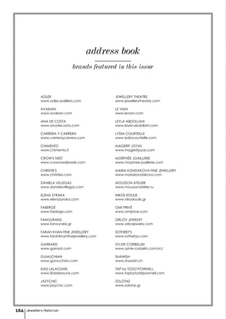 address book
ADLER
www.adler-joailliers.com
AVAKIAN
www.avakian.com
ANA DE COSTA
www.anadecosta.com
CARRERA Y CARRERA
www.carreraycarrera.com
CHIMENTO
www.chimento.it
CROW'S NEST
www.crowsnestjewels.com
CHRISTIE'S
www.christies.com
DANIELA VILLEGAS
www.danielavillegas.com
ELENA SYRAKA
www.elenasyraka.com
FABERGÉ
www.faberge.com
FANOURAKIS
www.fanourakis.gr
FARAH KHAN FINE JEWELLERY
www.farahkhanfinejewellery.com
GARRARD
www.garrard.com
GUMUCHIAN
www.gumuchian.com
ILIAS LALAOUNIS
www.iliaslalaounis.com
JAZYCHIC
www.jazychic.com
JEWELLERY THEATRE
www.jewellerytheatre.com
LE VIAN
www.levian.com
LEYLA ABDOLLAHI
www.leyla-abdollahi.com
LYDIA COURTEILLE
www.lydiacourteille.com
MAGERIT JOYAS
www.mageritjoyas.com
MORPHÉE JOAILLERIE
www.morphee-joaillerie.com
MARIA KONDAKOVA FINE JEWELLERY
www.mariakondakova.com
MOUSSON ATELIER
www.moussonatelier.ru
NIKOS KOULIS
www.nikoskoulis.gr
OMI PRIVÉ
www.omiprive.com
ORLOV JEWELRY
www.orlovjewelry.com
SOTHEBY'S
www.sothebys.com
SYLVIE CORBELLIN
www.sylvie-corbelin.com/sc/
SHAWISH
www.shawish.ch
TAP by TODD POWNELL
www.tapbytoddpownell.com
ZOLOTAS
www.zolotas.gr
brands featured in this issue
Jewellery Historian164
 