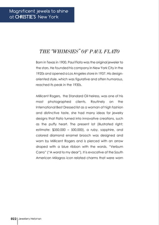 Born in Texas in 1900, Paul Flato was the original jeweler to
the stars. He founded his company in New York City in the
1920s and opened a Los Angeles store in 1937. His design-
oriented style, which was figurative and often humorous,
reached its peak in the 1930s.
Millicent Rogers, the Standard Oil heiress, was one of his
most photographed clients. Routinely on the
International Best Dressed list as a woman of high fashion
and distinctive taste, she had many ideas for jewelry
designs that Flato turned into innovative creations, such
as the puffy heart. The present lot (illustrated right;
estimate: $350,000 – 500,000), a ruby, sapphire, and
colored diamond enamel brooch was designed and
worn by Millicent Rogers and is pierced with an arrow
draped with a blue ribbon with the words, “Verbum
Carro” (“A word to my dear”). It is evocative of the South
American Milagros icon related charms that were worn
THE “WHIMSIES” OF PAUL FLATO
Magnificent jewels to shine
at CHRISTIE'S New York
Jewellery Historian022
 