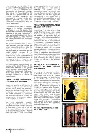 > Summarising his impression of this
year's show, Mr Thiébaud said that the
feedback he had received from
brands over the course of the eight
days, leaves him "convinced that this
year will be a positive one for the
industry because everyone has
continued to innovate, not just with
creating products, but also with
intensifying communication with the
media and buyers".
Commenting on the value of the show,
Karl-Friedrich Scheufele, Co-President
of Chopard, is of the opinion that
"Baselworld continues to be the major
milestone in the year, allowing us to
meet and work with all our major clients
around the globe. Our press meetings
are equally important and increasing
every year".
This opinion was also shared by Thierry
Stern, President of Patek Philippe, for
whom Baselworld continues to be the
most important annual event where
"we get to meet all our partners and the
entire global network in a
concentrated time". Mr Stern found this
year's show to be "an excellent edition
that was really successful in terms of
numbers and the interest in our
products from retailers and the press".
Enthusiastic about Baselworld and the
success of the LVMH Group at this
year's show, President of the group's
watch division, Jean-Claude Biver,
said that for their brands, TAG Heuer,
Hublot and Zenith, "the results are
excellent and we are above all our
expectations".
SHINING SUCCESS FOR DIAMONDS,
GEMSTONES & PEARLS TRADE
Baselworld goes beyond the world of
watches and jewellery as it is also the
leading global event for diamonds,
gemstones and pearl merchants. The
best players and dealers from around
the world participate in Baselworld
because of the immense audience it
attracts among which are the biggest
customers from all markets.
First time Baselworld exhibitor,
Shanghai Kimberlite Diamond Co., Ltd,
very enthusiastically praised the value
of their participation. "This is the first
time we've exhibited at Baselworld
and we can honestly say this is the one
and only show that offers us so many
unique opportunities. In the course of
the eight days we were able to
maximise the effect of our
participation as we met with the most
importantbuyersfromallovertheworld
and talked to the most significant
journalists. All in all, this has been a
tremendously successful show for both
our brand and our business," said
Kimberlite Chairman Dong Liusheng.
PRESSATTENDANCEATBASELWORLD
2015 SETS NEW RECORD
More than 4,300 (+ 7.5 % vs 2014) of the
world's financial press, major dailies,
lifestyle publications, all the trade press,
the biggest TV channels and key
players in the field of social media from
over 70 countries attended the show to
be among the first to discover those
innovations and creations unveiled at
Baselworld. With everyone from
magazine editors seeking to discover
cutting-edge trends and innovative
designs to bloggers who deliver up-to-
date editorials to consumers in every
corner of the planet, the international
press once again played a major role in
creating an unrivalled global impact
and underlining the show's premier
position for the watch and jewellery
industry.
BASELWORLD - NEVER CEASING TO
INNOVATE TO MEET EVOLVING
REQUIREMENTS
Summing up the successful conclusion
of the 2015 edition of this superlative
show, Sylvie Ritter, Managing Director
of Baselworld, said that "Baselworld is
the heart of a whole industry which
spreads throughout the entire world
from here. This statement is becoming
increasingly true with every year that
passes, as Baselworld strengthens its
position as the leader year after year".
Further reflecting on what makes this
show the one unmissable event for the
entire industry, Ms Ritter very clearly
states: "This envied and enviable
position has to be defended untiringly;
that's why Baselworld moves forward
every year, improving convenience
and impact, and never ceases to
innovate to meet the constantly
evolving requirements."
THE NEXT BASELWORLD WILL BE HELD
17 - 24 MARCH 2016
Jewellery Historian028
PhotocourtesyofBaselworldPhotocourtesyofBaselworldPhotocourtesyofBaselworld
 