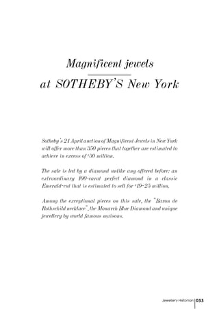 at SOTHEBY'S New York
Magnificent jewels
Jewellery Historian 033
Sotheby’s21AprilauctionofMagnificentJewelsinNewYork
will offer more than 350 pieces that together are estimated to
achieve in excess of $50 million.
The sale is led by a diamond unlike any offered before: an
extraordinary 100-carat perfect diamond in a classic
Emerald-cut that is estimated to sell for $19–25 million.
Among the exceptional pieces on this sale, the "Baron de
Rothschildnecklace",theMonarchBlueDiamondandunique
jewellery by world famous maisons.
 
