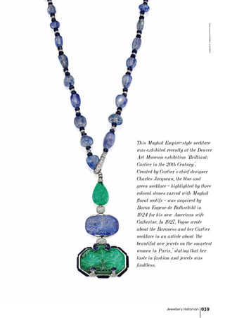 This Mughal Empire-style necklace
was exhibited recently at the Denver
Art Museum exhibition ‘Brilliant:
Cartier in the 20th Century’.
Created by Cartier’s chief designer
Charles Jacqueau, the blue and
green necklace – highlighted by three
colored stones carved with Mughal
floral motifs – was acquired by
Baron Eugene de Rothschild in
1924 for his new American wife
Catherine. In 1927, Vogue wrote
about the Baroness and her Cartier
necklace in an article about ‘the
beautiful new jewels on the smartest
women in Paris,’ stating that her
taste in fashion and jewels was
faultless.
Jewellery Historian 039
PhotocourtesyofSOTHEBY'S©SOTHEBY'S
 