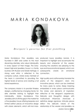 Maria Kondakova Fine Jewellery was
founded in 2007 and caters to the most
discerning clientele, who value individuality
in every aspect of their image. The Swiss-
based high-end jewellery house is a family
business with Russian and Greek heritage. A
strong work ethic is reflected in the
company culture, where every member of
the team is committed to providing the
highest levels of service and creating a full
brand experience.
The company mission is to provide timeless
designs, unaffected by changing trends, for
elite clientele wishing to highlight their
individuality. Maria Kondakova Fine
Jewellery aims to fill the gap in the market for
a fine jewellery house offering bespoke and
limited edition pieces of innovative design
with classic elements, which will rival mass-
produced luxury jewellery brands. It is
important to highlight and accentuate the
beauty and character of the wearer,
ensuring the creations are pleasing to the
eye and have emotional appeal, which can
subsequently create an emotional
connection.
High quality and craftsmanship translate the
poetry of the designer’s vision into
innovative pieces, which can be cherished
for many years to come. Deep meaning
embedded in every piece communicates
the stories and elements of inspiration
reflective of the designer’s experiences.
Delicate and thoughtful designs with
multicultural influences showcase a
definitive design signature. Intricate pieces
reflect the delicate nature of the
relationship of the wearer and jewellery as
D e s i g n e r ’ s p a s s i o n f o r f i n e j e w e l l e r y
Jewellery Historian 051
PhotocourtesyofMARIAKONDAKOVAFINEJEWELLERY
©MARIAKONDAKOVAFINEJEWELLERY
M A R I A K O N D A K O V A
 