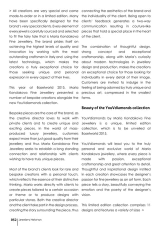 > All creations are very special and come
made-to-order or in a limited edition. Many
have been specifically designed for the
brand’s very special clients. Every element of
every jewel is carefully sourced and selected
to fit the fairy tale that is Maria Kondakova
Fine Jewellery. The brand prides itself on
achieving the highest levels of quality and
innovation by working with the most
outstanding craftsmen in Italy and using the
latest technology, which makes the
creations a truly exceptional choice for
those seeking unique and personal
expression in every aspect of their lives.
This year at Baselworld 2015, Maria
Kondakova Fine Jewellery presented a
number of bespoke creations alongside the
new YouVdiamonds collection.
Bespoke pieces are the core of the brand, as
the creative director loves to work with
private clients and to create unique and
exciting pieces. In the world of mass-
produced luxury jewellery, customers
expect more than just good quality from their
jewellery and thus Maria Kondakova Fine
Jewellery seeks to establish a long standing
connection and relationship with clients
wishing to have truly unique pieces.
Most of the brand’s clients look for rare and
bespoke creations with a personal touch,
which reflects the essence of their distinctive
thinking. Maria works directly with clients to
create pieces tailored to a certain occasion
or theme or to produce designs with
particular stones. Both the creative director
and the client take part in the design process,
creating the story surrounding the piece, thus
connecting the aesthetics of the brand and
the individuality of the client. Being open to
clients’ feedback generates a two-way
communication resulting in couture-like
pieces that hold a special place in the heart
of the client.
The combination of thoughtful design,
strong concept and exceptional
craftsmanship, along with Maria’s curiosity
about modern technologies in jewellery
design and production, makes the creations
an exceptional choice for those looking for
individuality in every detail of their image.
Customers are invited to indulge in the
feeling of being adorned by truly unique and
precious art, compressed in the smallest
forms.
Beauty of the YouVdiamonds collection
YouVdiamonds by Maria Kondakova Fine
Jewellery is a unique, limited edition
collection, which is to be unveiled at
Baselworld 2015.
YouVdiamonds will lead you to the truly
personal and exclusive world of Maria
Kondakova jewellery, where every piece is
made with passion, exceptional
craftsmanship and great attention to detail.
Thoughtful and inspirational design instilled
in each creation showcases the designer’s
passion for fine jewellery as an art form. Each
piece tells a story, beautifully conveying the
emotion and the poetry of the designer’s
vision.
This limited edition collection comprises 11
designs and features a variety of sizes >
Jewellery Historian052
 