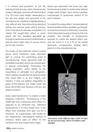 > in charms and pendants, to suit the
individual taste of every client. All pieces are
made in 18kt gold, pavé set with diamonds of
2 to 10.5 total carat weight, depending on
the size and design. The exclusivity of the
YouVdiamonds creations is highlighted by a
very difficult and time-consuming diamond
sorting and precise pave setting process,
which took years to develop and perfect. To
create the sought-after effect in every
piece, MK Fine Jewellery specialists go
through an extensive amount of diamonds, a
process which takes days to source stones
just for one creation.
The magic of the collection shines in every
piece, which transforms under ultraviolet
light to unravel the captivating world of
YouVdiamonds. Some diamonds hide an
incredible inner light, which can only be seen
in special surroundings. Conveying the
design inspiration, which relates to the
importance of self-belief and self-growth,
each creation reveals that we all have wings
that could take us to any heights, any
horizons, if only we believe. Impossible to
guess at first glance, the magic inside the
jewel will remain your treasure until you are
ready to share it.
Maria used fluorescence to create a really
gorgeous collection. Fluorescence is the
visible light that a diamond emits when it is
exposed to an ultraviolet rays. Diamond
fluorescence, in its most simple form, is the
effect that ultraviolet (UV) light has on a
diamond. As a gemologist, with studies at
the world-known Gemological Institute of
America, Maria used an effect to her
creations that truly makes them magic.
Maria uses diamonds that have very high
fluorescence in order to achieve the desired
image under UV light. Each stone is carefully
hand-picked to guarantee perfect fit for
each creation.
To create this unique effect, the specialists at
Maria Kondakova Fine Jewellery, go through
an extensive amount of diamonds, a process
which takes days to source stones just for one
creation. The strenght of fluorescence
required to create the desired effect can
only be found in 3 to 5 % of the sorted
diamonds, consequently making each
piece is a truly valuable process.
Same piece, under different light. Under UV light
we can see the wings, which are hidden under
daylight.
PhotocourtesyofMARIAKONDAKOVAFINEJEWELLERY©MARIAKONDAKOVAFINEJEWELLERY
Jewellery Historian056
 
