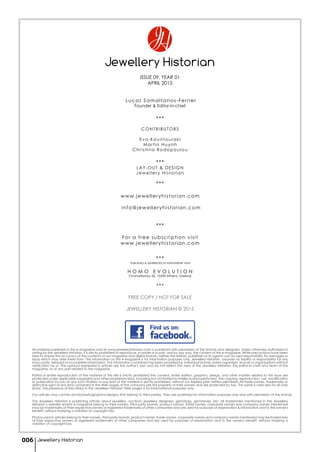 Jewellery Historian
ISSUE 09, YEAR 01
APRIL 2015
Lucas Samaltanos-Ferrier
Founder & Editor-in-chief
***
CONTRIBUTORS
Eva Kountouraki
Martin Huynh
Christina Rodopoulou
***
LAY-OUT & DESIGN
Jewellery Historian
***
www.jewelleryhistorian.com
info@jewelleryhistorian.com
***
For a free subscription visit
www.jewelleryhistorian.com
***
PUBLISHED & DISTRIBUTED IN PARTNERSHIP WITH
H O M O E V O L U T I O N
Chomatianou 26, 10439 Athens, Greece
***
FREE COPY / NOT FOR SALE
JEWELLERY HISTORIAN © 2015
All material published in this e-magazine and at www.jewelleryhistorian.com is published with permission of the brands and designers. Unless otherwise authorized in
writing by the Jewellery Historian, it is strictly prohibited to reproduce, in whole or in part, and by any way, the content of this e-magazine. While precautions have been
take to ensure the accuracy of the contents of our magazine and digital brands, neither the editors, publishers or its agents can accept responsibility for damages or
injury which may arise there from. The information on this e-magazine is for information purposes only. Jewellery Historian assumes no liability or responsibility for any
inaccurate, delayed or incomplete information. The information contained has been provided by individual brands, event organizers, brands or organizations without
verification by us. The opinions expressed in articles are the author's own and do not reflect the view of the Jewellery Historian, the editor-in-chief and team of the
magazine, or of any part related to the magazine.
Partial or entire reproduction of the material of this site is strictly prohibited.The content, entire edition, graphics, design, and other matters related to this issue are
protected under applicable copyrights and other proprietary laws, including but not limited to intellectual property laws. The copying, reproduction, use, modification
or publication by you of any such matters or any part of the material is strictly prohibited, without our express prior written permission.All trade names, trademarks or
distinctive signs of any kind contained in the Web pages of the company are the property of their owners and are protected by law. The same is valid also for all Links
(links) .The presence of links (links) in the Jewellery Historian Web pages is for informational purposes only.
Our articles may contain photos/texts/graphics/designs that belong to third parties. They are published for information purposes only and with permission of the brands.
The Jewellery Historian is publishing articles about jewellery, auctions, jewellery designers, gemology, gemstones, etc. All trademarks mentioned in the Jewellery
Historian’s website and/or e-magazine belong to their owners, third party brands, product names, trade names, corporate names and company names mentioned
may be trademarks of their respective owners or registered trademarks of other companies and are used for purposes of explanation & information and to the owner's
benefit, without implying a violation of copyright law.
Photos used in articles belong to their owners, third party brands, product names, trade names, corporate names and company names mentioned may be trademarks
of their respective owners or registered trademarks of other companies and are used for purposes of explanation and to the owner's benefit, without implying a
violation of copyright law.
Jewellery Historian006
 
