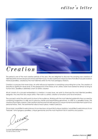 Founder & Editor-in-Chief
Lucas Samaltanos-Ferrier
editor's letter
This period is one of the most creative periods of the year. We are delighted to discover the amazing new creations of
talented artists and we are proud to showcase them to you. It is also a period of unique auctions that allow to buyers to bid on
historical jewellery, created by the most talented artists for the most prestigious Maisons.
Creation is a process that never stops. An artist will source inspiration in everything surrounding him or her. The creation of
beautiful or significant never ends. In the perspective of the history of art, artistic works have existed for almost as long as
human kind. Jewellery is definitely a form of artistic creation.
All art consists of a concept embedded in a medium. In every issue, we work to showcase the most talented jewellery
designers, the ones that are unique artists. Their work is a artistic creation of emotions and full of emotions.
The concept is what the artist wants to show to the audience. Working with the most talented goldsmiths they succeed by
combining imagination to skills and to precious metals and breathtaking gemstones, to offer to us jewellery lovers, the
creationsthatmakeusdream.Theircreationsaretheonesthatwillcaptureouruniquemomentsandmakethemapartofour
personal history. Then, the sentimental value of each piece, makes it precious.
Once more, I would like to wekcome you to our new issue, an issue full of unique creations. I would like to welcome you to our
"fairytale", full of gorgeous jewellery, unique gemstones and the most important full of creativity and passion.
Creation
Jewellery Historian 007
 