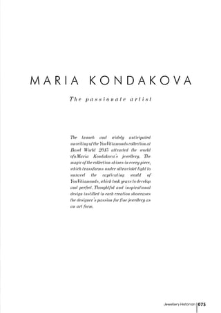 T h e p a s s i o n a t e a r t i s t
M A R I A K O N D A K O V A
The launch and widely anticipated
unveiling of the YouVdiamonds collection at
Basel World 2015 attracted the world
ofnMaria Kondakova's jewellery. The
magic of the collection shines in every piece,
which transforms under ultraviolet light to
unravel the captivating world of
YouVdiamonds, which took years to develop
and perfect. Thoughtful and inspirational
design instilled in each creation showcases
the designer’s passion for fine jewellery as
an art form.
Jewellery Historian 075
 