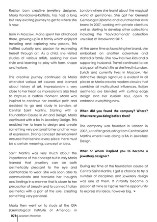 Russian born creative jewellery designer,
Maria Kondakova-Kaltsidis, has had a long
but very exciting journey to get to where she
is now.
Born in Moscow, Maria spent her childhood
there, growing up in a family which enjoyed
travelling and exploring new places. This
instilled curiosity and passion for expressing
herself through art. As a child, she visited
studios of various artists, seeking her own
style and learning to play with form, shape
and texture.
This creative journey continued as Maria
attended various art courses and learned
about history of art. Impressionism is very
close to her heart as impressionists also tried
to capture a certain moment. Maria was
inspired to continue her creative path and
decided to go and study in London, at
Central Saint Martins. Starting with a
Foundation Course in Art and Design, Maria
continued with a BA in Jewellery Design. This
enabled her to learn to design and create
something very personal to her and her way
of expression. Strong concept development
ensured that behind every piece there must
be a certain meaning, concept or idea.
Saint Martins was very much about the
importance of the concept but in Italy Maria
learned that jewellery can be both
aesthetically pleasant to the eye and
comfortable to wear. She was soon able to
communicate and translate her thoughts
and feelings in a manner that is closer to her
perception of beauty and to connect Italian
aesthetics with a part of the sole, creating
something very personal.
Maria then went on to study at the GIA
(Gemological Institute of America) in
London where she learnt about the magical
world of gemstones. She got her General
Gemologist Diploma and launched her own
brand in 2007, working with private clients as
well as starting to develop other collections
including the ‘YouVdiamonds’ collection
unveiled at Baselworld 2015.
At the same time as launching her brand, she
embarked on another adventure and
started a family. She now has two kids and a
supporting husband. Travel continued to be
a big part of Maria’s life as she lived in London,
Zurich and currently lives in Moscow. Her
distinctive design signature is evident in all
pieces as Maria creates modern classics that
combine all multicultural influences. Italian
aesthetics are blended with cutting edge
design and her Russian soul, open to
embrace everything new.
When did you found the company? Where?
What were you doing before then?
The company was founded in London in
2007, just after graduating from Central Saint
Martins where I was doing a BA in Jewellery
Design.
What or whom inspired you to become a
jewellery designer?
During my time at the foundation course at
Central Saint Martins, I got a chance to try a
number of disciplines and jewellery design
was one of them. It instantly became a
passion of mine as it gave me the opportunity
to express my ideas, however big, >
Jewellery Historian076
 