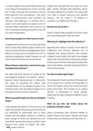 > in the smallest forms. Saint Martins was very
much about the importance of the concept
but in Italy I learned that jewellery can be
both beautiful and conceptual. I was soon
able to communicate and translate my
thoughts and feelings in a manner that is
closer to my perception of beauty and to
connect Italian aesthetics with a part of my
sole, creating something personal to me and
my way of expression.
How did you progress to where you are now?
I progressed to where I am now through hard
work. It took many years to get to where I am
now as I have a family and juggling the two is
difficult at times, but it is important for me to
continue expressing myself through my art
and to take the brand to the next level.
Where did your inspiration come from for your
YouVdiamond collection ?
The idea was born during my studies at the
Gemological Institute of America, where I
learned about fluorescence in diamonds.
The idea of exporing this effect and
incorporating into my designs stayed in my
mind for years until I was able to apply it to a
truly personal and unique collection.
What is your philosophy and why you designed
wings ?
I was inspired by eleents of the journey one
takes through life. The process of formation of
an individual, a personality and a path
ahead are all deeply rooted in oursleves.
Even though at times we deviate from our
true selves, we need to stop and reflect, look
beyond any covers or shields. We often
forget that throught life we carry an inner
light, certain strength and potenital, which
has been gifted to us at birth. This unique gift
can help us reach harmony and desired
horizons. All we need is to believe in
oursleves, our ability and strength.
But how we can do that ?
Learn to look inside yourself to find the wings
you have been given from the start.
What do you highlight with this collection ?
Exploring the notion of purity int eh idea of
childhood and infancy allowed me to
highlight the unique identity and mystery
instilled in each baby from birth. Pure angels
arrive with a secret path of the future ahead,
a truly secret of whom the baby is to become
and what talents, strength and potential he
or she may possess.
So, they are baby angel wings ?
The wings are not just a symbol of the essence
of an angel but a symbol of being able to
reach the heights which are meant for each
baby from birth. The mystery of a unique
identity is presented in these pieces,
reflecting the eep meaning instilled in each
creation.
What do you like and dislike about the
jewellery available today?
Many companies now sacrifice design in
order to keep costs down. Designs are more
simple and commercial and there aren’t >
Jewellery Historian078
 