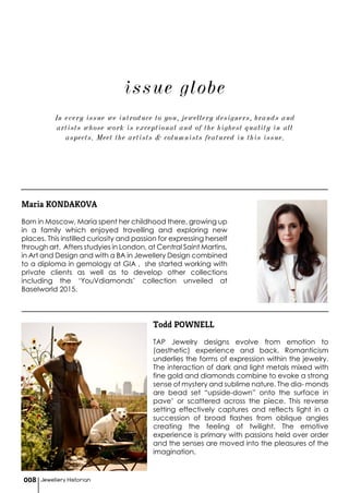 Jewellery Historian008
issue globe
Maria KONDAKOVA
Born in Moscow, Maria spent her childhood there, growing up
in a family which enjoyed travelling and exploring new
places. This instilled curiosity and passion for expressing herself
through art. Afters studyies in London, at Central Saint Martins,
in Art and Design and with a BA in Jewellery Design combined
to a diploma in gemology at GIA , she started working with
private clients as well as to develop other collections
including the ‘YouVdiamonds’ collection unveiled at
Baselworld 2015.
Todd POWNELL
TAP Jewelry designs evolve from emotion to
(aesthetic) experience and back. Romanticism
underlies the forms of expression within the jewelry.
The interaction of dark and light metals mixed with
fine gold and diamonds combine to evoke a strong
sense of mystery and sublime nature. The dia- monds
are bead set “upside-down” onto the surface in
pave’ or scattered across the piece. This reverse
setting effectively captures and reflects light in a
succession of broad flashes from oblique angles
creating the feeling of twilight. The emotive
experience is primary with passions held over order
and the senses are moved into the pleasures of the
imagination.
In every issue we introduce to you, jewellery designers, brands and
artists whose work is exceptional and of the highest quality in all
aspects. Meet the artists & columnists featured in this issue.
 