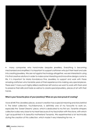 > many companies who hand-make bespoke jewellery. Everything is becoming
mechanized and simplified. It is important to support craftsmen who put their heart and sole
into creating jewellery. We are not against technology altogether, we are interested in using
it to find creative solutions in order to make some interesting and innovative designs come to
life. It is important for Maria Kondakova Fine Jewellery to support and work with these
amazing craftsmen who translate years of their experience into making very special pieces.
There aren’t many such highly skilled creaftsmen left and so we want to work with them and
to preserve their skills and trade as well as to create special jewellery, pieces of art with their
hands.
What is your favourite piece of your jewellery? What are you most proud of creating?
I love all MK Fine Jewellery pieces, as each creation has a special meaning and story behind
it. The latest collection, YouVdiamonds, is definitely one of my favourite to work on,
especially the ‘Sweet Dreams’ piece, which is dedicated to my first son. Tanzinite whispers
collection is also very close to my heart because of my fascination with the stone, with which
I got acquainted in its beautiful motherland Tanzania. We experimented a lot technically
during the creation of this collection, which made it very interesting for me. >
PhotocourtesyofMARIAKONDAKOVAFINEJEWELLERY©MARIAKONDAKOVAFINEJEWELLERY
Jewellery Historian080
 