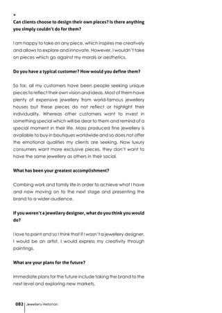 >
Can clients choose to design their own pieces? Is there anything
you simply couldn’t do for them?
I am happy to take on any piece, which inspires me creatively
and allows to explore and innovate. However, I wouldn’t take
on pieces which go against my morals or aesthetics.
Do you have a typical customer? How would you define them?
So far, all my customers have been people seeking unique
pieces to reflect their own vision and ideas. Most of them have
plenty of expensive jewellery from world-famous jewellery
houses but these pieces do not reflect or highlight their
individuality. Whereas other customers want to invest in
something special which will be dear to them and remind of a
special moment in their life. Mass produced fine jewellery is
available to buy in boutiques worldwide and so does not offer
the emotional qualities my clients are seeking. Now luxury
consumers want more exclusive pieces, they don’t want to
have the same jewellery as others in their social.
What has been your greatest accomplishment?
Combing work and family life in order to achieve what I have
and now moving on to the next stage and presenting the
brand to a wider-audience.
If you weren’t a jewellery designer, what do you think you would
do?
I love to paint and so I think that if I wasn’t a jewellery designer,
I would be an artist. I would express my creativity through
paintings.
What are your plans for the future?
Immediate plans for the future include taking the brand to the
next level and exploring new markets.
Jewellery Historian082
 