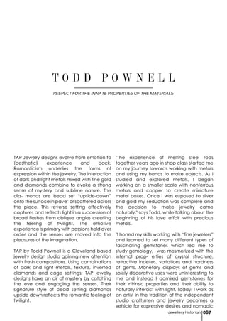 Jewellery Historian 087
TAP Jewelry designs evolve from emotion to
(aesthetic) experience and back.
Romanticism underlies the forms of
expression within the jewelry. The interaction
of dark and light metals mixed with fine gold
and diamonds combine to evoke a strong
sense of mystery and sublime nature. The
dia- monds are bead set “upside-down”
onto the surface in pave’ or scattered across
the piece. This reverse setting effectively
captures and reflects light in a succession of
broad flashes from oblique angles creating
the feeling of twilight. The emotive
experience is primary with passions held over
order and the senses are moved into the
pleasures of the imagination.
TAP by Todd Pownell is a Cleveland based
jewelry design studio gaining new attention
with fresh compositions. Using combinations
of dark and light metals, texture, inverted
diamonds and cage settings; TAP jewelry
designs have an air of mystery by catching
the eye and engaging the senses. Their
signature style of bead setting diamonds
upside down reflects the romantic feeling of
twilight.
"The experience of melting steel rods
together years ago in shop class started me
on my journey towards working with metals
and using my hands to make objects. As I
studied and explored metals, I began
working on a smaller scale with nonferrous
metals and copper to create miniature
metal boxes. Once I was exposed to silver
and gold my seduction was complete and
the decision to make jewelry came
naturally." says Todd, while talking about the
beginning of his love affair with precious
metals.
"I honed my skills working with “fine jewelers”
and learned to set many different types of
fascinating gemstones which led me to
study gemology. I was mesmerized with the
internal prop- erties of crystal structure,
refractive indexes, variations and hardness
of gems. Monetary displays of gems and
solely decorative uses were uninteresting to
me and instead I admired gemstones for
their intrinsic properties and their ability to
naturally interact with light. Today, I work as
an artist in the tradition of the independent
studio craftsmen and jewelry becomes a
vehicle for expressive desires and nomadic
T O D D P O W N E L L
RESPECT FOR THE INNATE PROPERTIES OF THE MATERIALS
 