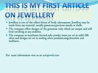 This is my first articleon jewellery Jewellery is one of the oldest forms of body adornament. Jewellery may be made from any material, usually gemstones,precious metals or shells. The company offers designs of the gemstone ruby which are unique and will look ravishing at any neckline. The company or merchants faceted ruby jewelry items are set in solid 18k silver and designs are set in sterling silver pendants,rings,bracelets and necklaces. For  more information visit us at: arsiajewels.com 