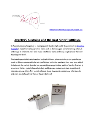 http://www.robertyoungsculpture.com.au/




    Jewellery Australia and the best Silver Cufflinks.
In Australia, Jewelry has gained so much popularity due the high quality they are made of. Jewellery
Australia is made from various precious stones such as diamond, gold and silver among others. A
wide range of ornaments have been made out of these stones and many people around the world
have acquired them.

The Jewellery Australia is sold in various outlets in different prices according to the type of stone
made of. Clients are advised to be very careful when buying the jewelry as there have been a lot of
imitations in the market. Australia has managed to produce the best quality of jewelry. A variety of
ornaments that are made in Australia include wedding rings, engagement rings, bracelets and
necklaces among others. They come in all sizes, styles, shapes and prizes among other aspects
and many people have loved the way they are delivered.
 