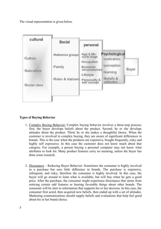 The visual representation is given below.

Types of Buying Behavior
1. Complex Buying Behavior: Complex buying behavior involves a three-step process;
first, the buyer develops beliefs about the product. Second, he or she develops
attitudes about the product. Third, he or she makes a thoughtful choice. When the
customer is involved in complex buying, they are aware of significant differences in
brands. This is the case when the products are expensive, bought frequently, risky and
highly self expressive. In this case the customer does not know much about that
category. For example, a person buying a personal computer may not know what
attributes to look for. Many product features carry no meaning, unless the buyer has
done some research.
2. Dissonance – Reducing Buyer Behavior: Sometimes the consumer is highly involved
in a purchase but sees little difference in brands. The purchase is expensive,
infrequent, and risky; therefore the consumer is highly involved. In this case, the
buyer will go around to learn what is available, but will buy when he gets a good
price. After the purchase, the consumer might experience dissonance that stems from
noticing certain odd features or hearing favorable things about other brands. The
consumer will be alert to information that supports his or her decision. In this case, the
consumer first acted, then acquired new beliefs, then ended up with a set of attitudes.
Marketing communications should supply beliefs and evaluations that help feel good
about his or her brand choice.
5

 