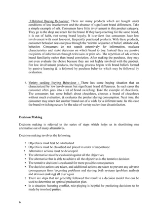 3.Habitual Buying Behaviour: There are many products which are bought under
conditions of low involvement and the absence of significant brand differences. Take
a simple example of salt. Consumers have little involvement in this product category.
They go to the shop and reach for the brand. If they keep reaching for the same brand,
it is out of habit, riot strong brand loyalty. It is-evident that consumers have low
involvement with most low-cost, frequently purchased products. With these products,
consumer behavior does not pass through the ‘normal sequence of belief, attitude and,
behavior. Consumers do not search extensively for information, evaluate
characteristics and make decisions on which brand to buy. Instead they are passive
recipients of information through television or print ads. The repetition of ads creates
brand familiarity rather than brand conviction. After making the purchase, they may
not even evaluate the choice because they are not highly involved with the product.
For low involvement products, the buying, process begins with brand beliefs formed
by passive learning & is followed by purchase behavior which may be followed by
evaluation.
4. Variety seeking Buying Behaviour : There has some buying situation that an
characterized by low involvement but significant brand differences. In such cases the
consumer often goes into a lot of brand switching. Take the example of chocolates.
The consumers has some beliefs about chocolates, chooses a brand of chocolates
without much evaluation, & evaluates the product during consumption. Next time, the
consumer may reach for another brand out of a wish for a different taste. In this case
the brand switching occurs for the sake of variety rather than dissatisfaction.

Decision Making
Decision making is referred to the series of steps which helps us in shortlisting one
alternative out of many alternatives.
Decision making involves the following:
Objectives must first be established
Objectives must be classified and placed in order of importance
Alternative actions must be developed
The alternative must be evaluated against all the objectives
The alternative that is able to achieve all the objectives is the tentative decision
The tentative decision is evaluated for more possible consequences
The decisive actions are taken, and additional actions are taken to prevent any adverse
consequences from becoming problems and starting both systems (problem analysis
and decision making) all over again
• There are steps that are generally followed that result in a decision model that can be
used to determine an optimal production plan.
• In a situation featuring conflict, role-playing is helpful for predicting decisions to be
made by involved parties.

•
•
•
•
•
•
•

6

 