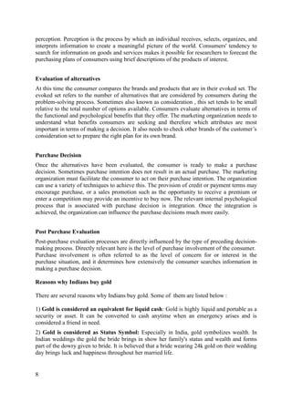 perception. Perception is the process by which an individual receives, selects, organizes, and
interprets information to create a meaningful picture of the world. Consumers' tendency to
search for information on goods and services makes it possible for researchers to forecast the
purchasing plans of consumers using brief descriptions of the products of interest.
Evaluation of alternatives
At this time the consumer compares the brands and products that are in their evoked set. The
evoked set refers to the number of alternatives that are considered by consumers during the
problem-solving process. Sometimes also known as consideration , this set tends to be small
relative to the total number of options available. Consumers evaluate alternatives in terms of
the functional and psychological benefits that they offer. The marketing organization needs to
understand what benefits consumers are seeking and therefore which attributes are most
important in terms of making a decision. It also needs to check other brands of the customer’s
consideration set to prepare the right plan for its own brand.
Purchase Decision
Once the alternatives have been evaluated, the consumer is ready to make a purchase
decision. Sometimes purchase intention does not result in an actual purchase. The marketing
organization must facilitate the consumer to act on their purchase intention. The organization
can use a variety of techniques to achieve this. The provision of credit or payment terms may
encourage purchase, or a sales promotion such as the opportunity to receive a premium or
enter a competition may provide an incentive to buy now. The relevant internal psychological
process that is associated with purchase decision is integration. Once the integration is
achieved, the organization can influence the purchase decisions much more easily.
Post Purchase Evaluation
Post-purchase evaluation processes are directly influenced by the type of preceding decisionmaking process. Directly relevant here is the level of purchase involvement of the consumer.
Purchase involvement is often referred to as the level of concern for or interest in the
purchase situation, and it determines how extensively the consumer searches information in
making a purchase decision.
Reasons why Indians buy gold
There are several reasons why Indians buy gold. Some of them are listed below :
1) Gold is considered an equivalent for liquid cash: Gold is highly liquid and portable as a
security or asset. It can be converted to cash anytime when an emergency arises and is
considered a friend in need.
2) Gold is considered as Status Symbol: Especially in India, gold symbolizes wealth. In
Indian weddings the gold the bride brings in show her family's status and wealth and forms
part of the dowry given to bride. It is believed that a bride wearing 24k gold on their wedding
day brings luck and happiness throughout her married life.

8

 