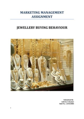 MARKETING MANAGEMENT
ASSIGNMENT
JEWELLERY BUYING BEHAVIOUR

Submitted By
Ashwin A Kumar
Roll No : 215112004
1

 