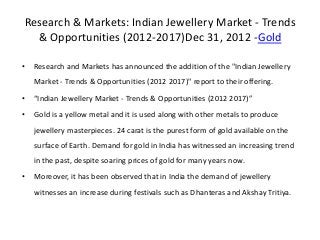 Research & Markets: Indian Jewellery Market - Trends
  & Opportunities (2012-2017)Dec 31, 2012 -Gold

•   Research and Markets has announced the addition of the "Indian Jewellery
    Market - Trends & Opportunities (2012 2017)" report to their offering.
•   “Indian Jewellery Market - Trends & Opportunities (2012 2017)”
•   Gold is a yellow metal and it is used along with other metals to produce
    jewellery masterpieces. 24 carat is the purest form of gold available on the
    surface of Earth. Demand for gold in India has witnessed an increasing trend
    in the past, despite soaring prices of gold for many years now.
•   Moreover, it has been observed that in India the demand of jewellery
    witnesses an increase during festivals such as Dhanteras and Akshay Tritiya.
 