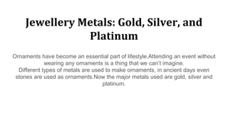 Jewellery Metals: Gold, Silver, and
Platinum
Ornaments have become an essential part of lifestyle.Attending an event without
wearing any ornaments is a thing that we can’t imagine.
Different types of metals are used to make ornaments, in ancient days even
stones are used as ornaments.Now the major metals used are gold, silver and
platinum.
 