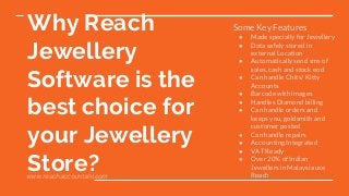 Why Reach
Jewellery
Software is the
best choice for
your Jewellery
Store?
Some Key Features
● Made specially for Jewellery
● Data safely stored in
external Location
● Automatically send sms of
sales, cash and stock eod
● Can handle Chits/ Kitty
Accounts
● Barcode with images
● Handles Diamond billing
● Can handle orders and
keeps you, goldsmith and
customer posted
● Can handle repairs
● Accounting Integrated
● VAT Ready
● Over 20% of Indian
Jewellers in Malaysia use
Reachwww.reachaccountant.com
 