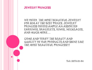 JEWELRY PRINCESS  WE OFFER  THE MOST BEAUTIFUL JEWELRY FOR HIM AT THE BEST PRICES. JEWELRY PRINCESS OFFERS AMPLE AN ASSORTED EARRINGS, BRACELETS, RINGS, NECKLACES, AND MUCH MORE…  COME AND VERIFY THE BEAUTY AND QUALITY OF OUR PRODUCTS AND SHINE LIKE THE MOST BEAUTIFUL PRINCESS!!! Tel: 2273-21-94 