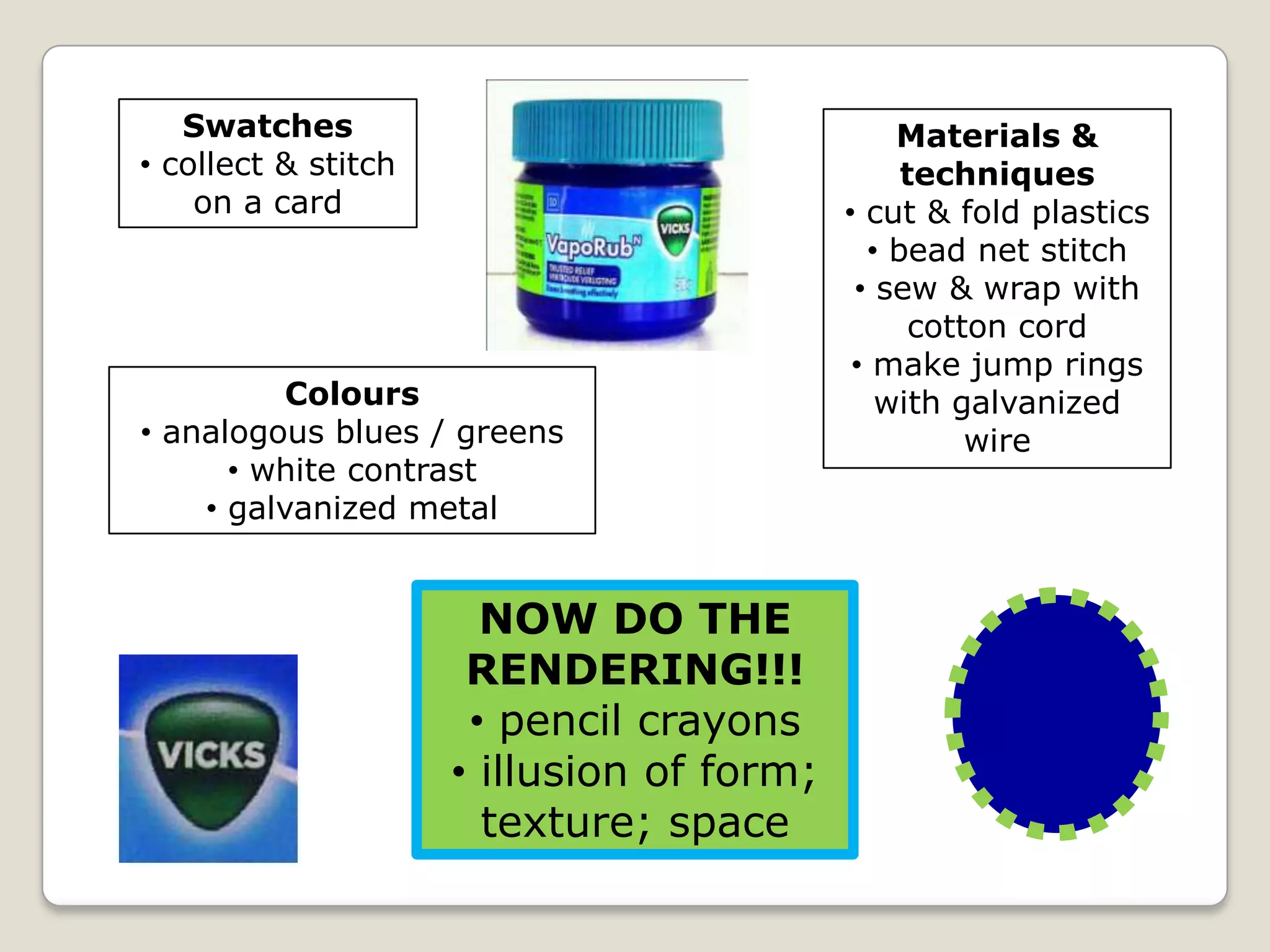 Swatches
• collect & stitch
on a card

Colours
• analogous blues / greens
• white contrast
• galvanized metal

NOW DO THE
RENDERING!!!
• pencil crayons
• illusion of form;
texture; space

Materials &
techniques
• cut & fold plastics
• bead net stitch
• sew & wrap with
cotton cord
• make jump rings
with galvanized
wire

 