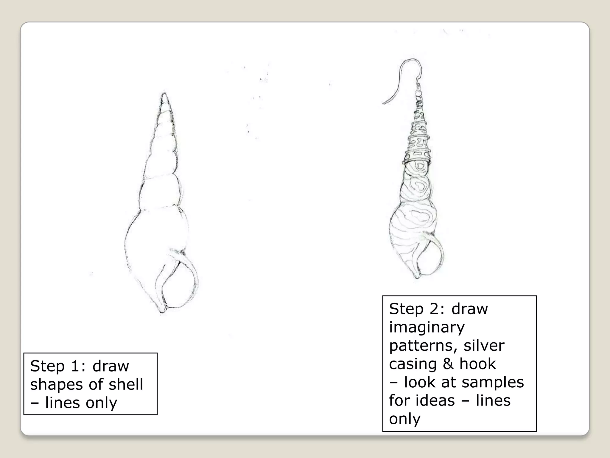 Step 1: draw
shapes of shell
– lines only

Step 2: draw
imaginary
patterns, silver
casing & hook
– look at samples
for ideas – lines
only

 