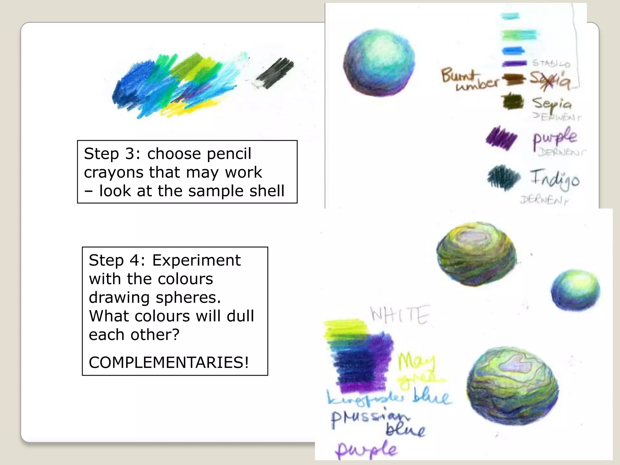 Step 3: choose pencil
crayons that may work
– look at the sample shell

Step 4: Experiment
with the colours
drawing spheres.
What colours will dull
each other?

COMPLEMENTARIES!

 