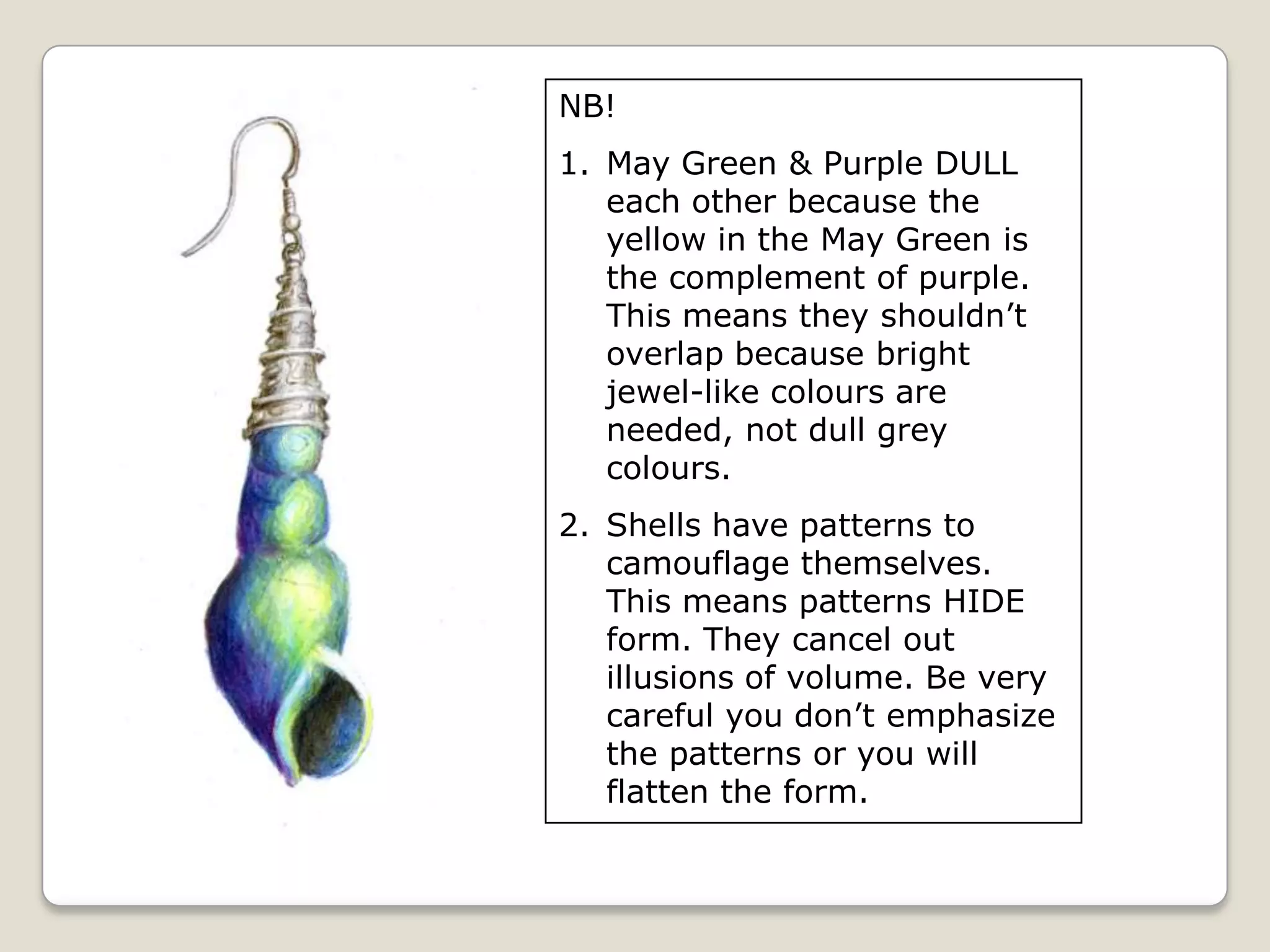 NB!
1. May Green & Purple DULL
each other because the
yellow in the May Green is
the complement of purple.
This means they shouldn’t
overlap because bright
jewel-like colours are
needed, not dull grey
colours.
2. Shells have patterns to
camouflage themselves.
This means patterns HIDE
form. They cancel out
illusions of volume. Be very
careful you don’t emphasize
the patterns or you will
flatten the form.

 