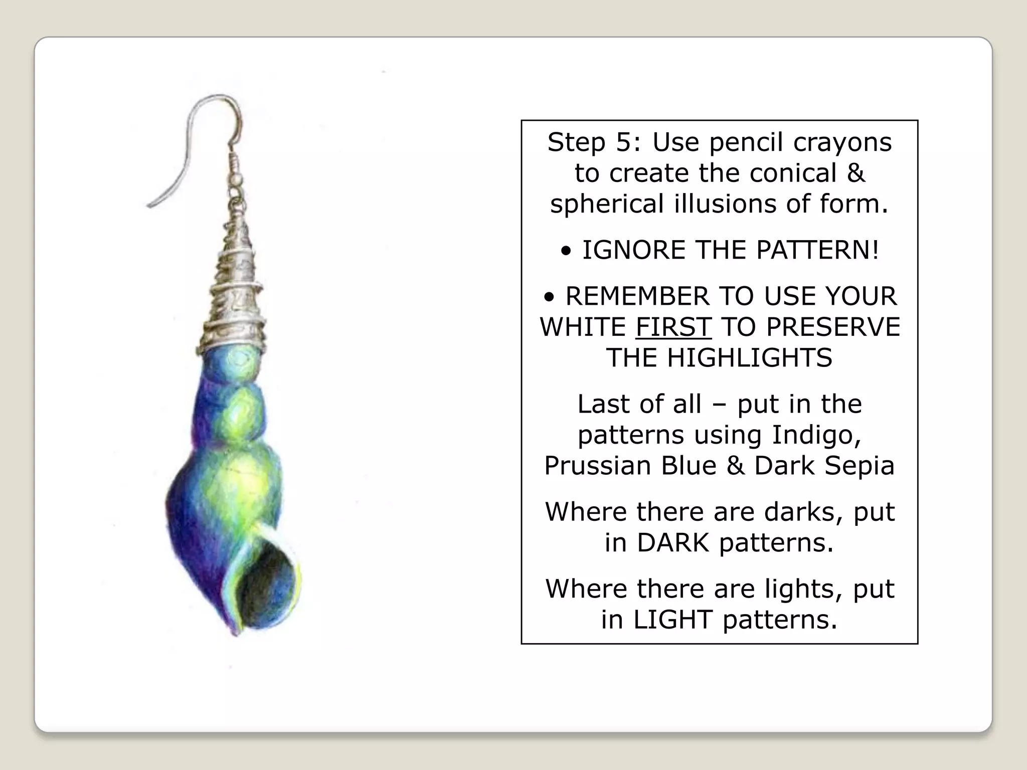Step 5: Use pencil crayons
to create the conical &
spherical illusions of form.
• IGNORE THE PATTERN!
• REMEMBER TO USE YOUR
WHITE FIRST TO PRESERVE
THE HIGHLIGHTS
Last of all – put in the
patterns using Indigo,
Prussian Blue & Dark Sepia
Where there are darks, put
in DARK patterns.
Where there are lights, put
in LIGHT patterns.

 