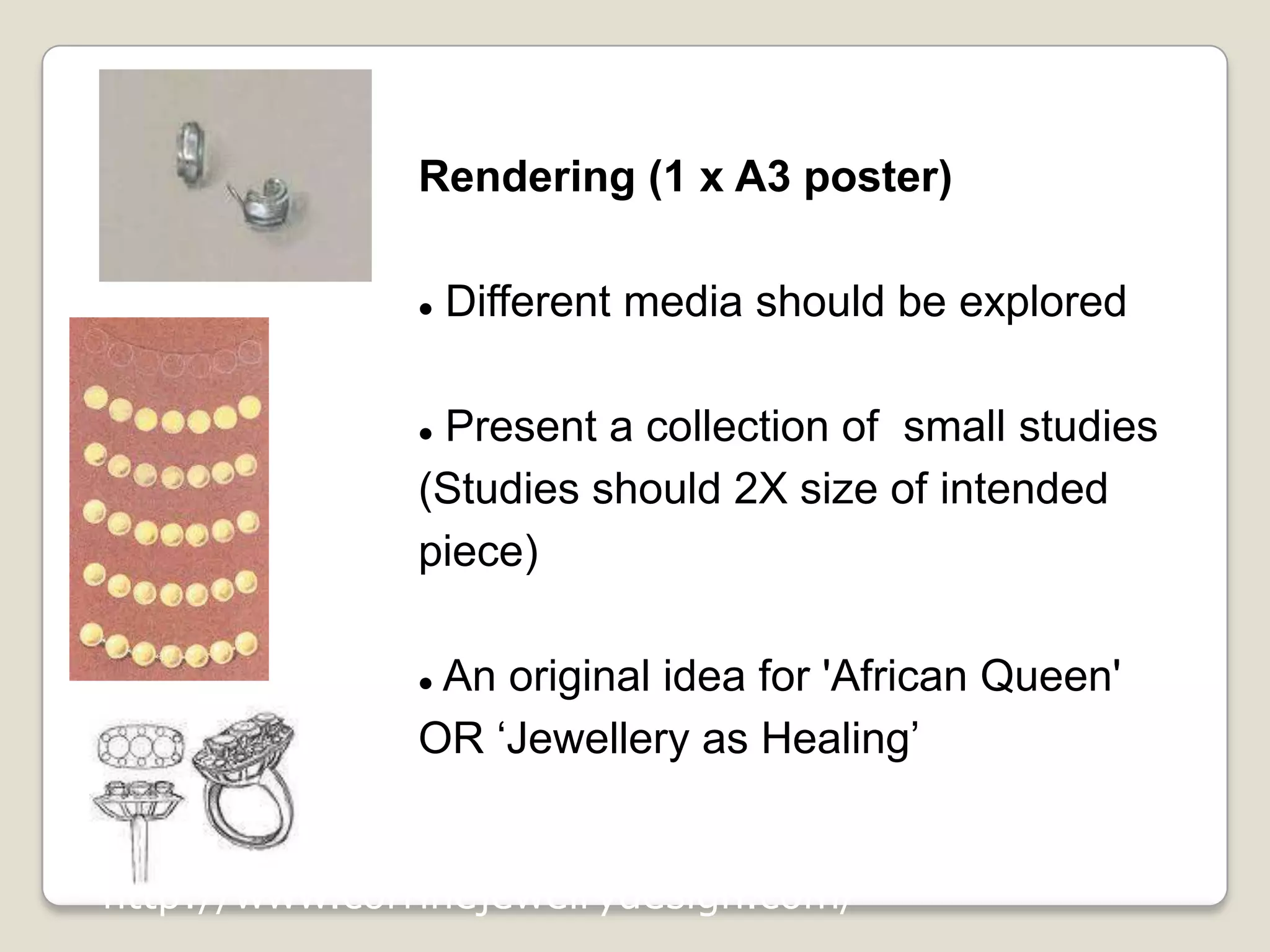 Rendering (1 x A3 poster)


Different media should be explored

Present a collection of small studies
(Studies should 2X size of intended
piece)


An original idea for 'African Queen'
OR ‘Jewellery as Healing’


http://www.corrinejewelrydesign.com/

 