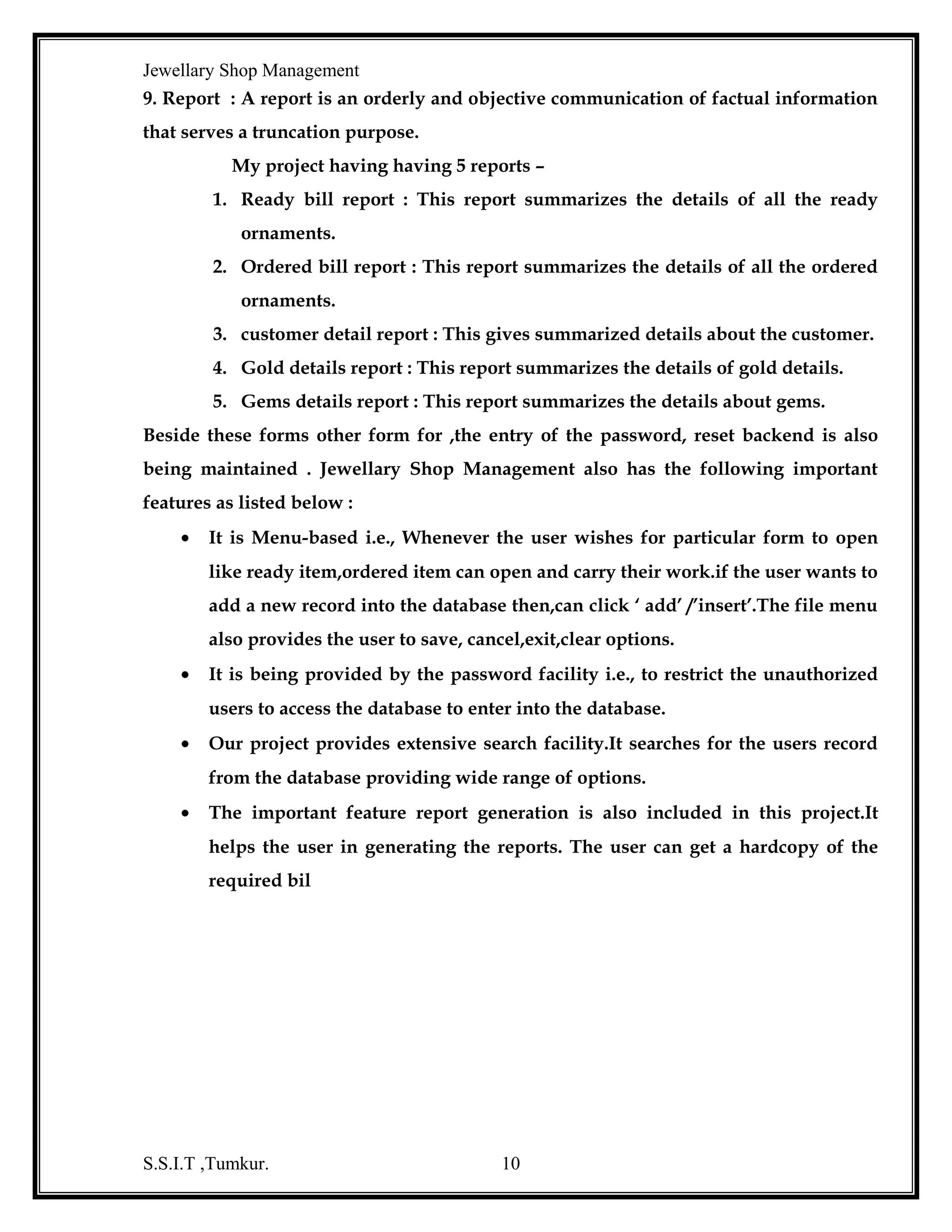 Jewellary Shop Management
Popup Menus - a popup menu is floating menu is displayed over a form, independent
of the menu bar. The item displayed on the pop-up menu depend on where the
pointer was located when the right mouse button was passed there fore, popup menus
are also called context menus.
Multiple Document Interface (MDI):
The multiple-document interface allows you to create an application that
maintains multiple forms within single character form. An MDI application allows
the user to display multiple documents at the same time, with each document
displayed in its own window.
Using the Grid Controls:
The most common two-dimensional carry, a table is the best presented to
user in row and column format. The grid control offers a convenient way for to
display table data to the user. The users can navigate the tables values using scroll
bars. Therefore, the grid control does not have to be large as the table, because the grid
control displays scroll bars.
Visual Basic includes two grid controls:


The Data Bound Grid (DBGrid)



The Flex Grid (MSFlex Grid)
The data Bound Grid is better at displaying data retrieved directly from a

Database.
The Flex grid is better at displaying data in unbound mode. That is data
supplied by the program. Flex Grid does offer some binding capability, but bound
data must be read only table form. This is often the only practical way to display
multiple set of data.
An MSFlex Grid control in Visual Basic is used to create applications
that present information in rows and columns. It displays information’s in cells. A
cell is a location in the MSFlex Grid at which the row and column intersect.
Almost every programmer uses a data grid for one project or another. A
grid enables users to view and edit data in a scrollable table form. This is often the
only practical way to display multiple set of data. Many other controls can make
programming tasks easier.
S.S.I.T ,Tumkur.

10

 