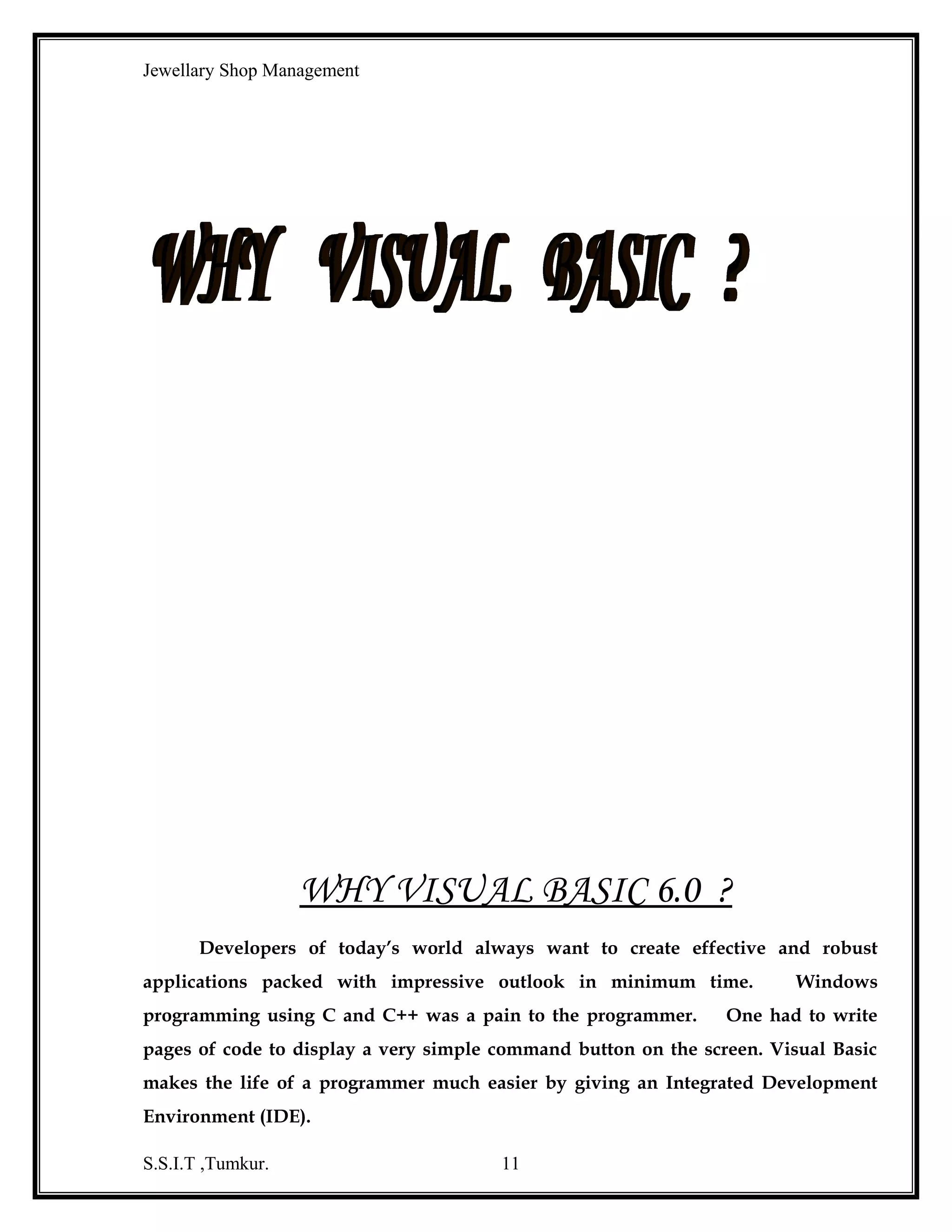 Jewellary Shop Management
Some of the other frequently used controls that should include the following:


Status Bar: it is used to display the partitioned status bar we se at the
bottom of the many popular applications.



Progress Bar: it is used to provide a graphical progress indicator during
long operations.



Chart: it is used to create pie, bar, line and many other types of charts.

ADO Data Control (ActiveX Data Objects Data Control)
ADO uses a new a database system connection framework called
OLEDE, which allows faster, more flexible access to multiple data providers, and
ADO wraps it all into easy-to-use interface. This means that we can write database
applications that can easily scale from single-user data bases such as access to complex
client server systems as oracle or almost any other database that is either an OLEDB
provider, or ODBC provider.
The ADO control can access E-mail, Graphics and virtually any data
source that might reside outside the application.
The ADO connection object enables to crate a connection to a data
provider of OLEDB. As soon as the connection established that could build enterprise
solutions from the wide range of functionality supplied from the connection object.

DATA ACCESS OPTIONS:
Common data access options:
With Visual Basic 6.0 Microsoft introduced a new data access options
called RDO or Remote Data Objects. Unlike DAO, RDO requests are passed directly
to ODBC so they can be preceded more efficiently.
The features of RDO were limited, which made it difficult to use. A
Microsoft solution was a new data access option, called ADO, or ActiveX Data objects.
Like RDO, ADO requests aren’t processed by Jet, so it can take advantages of the
features of many Client /server database. In addition, it is the preferred method for
accessing data with Visual Basic 6.0; it is the method that we recommended for
developing new applications.

S.S.I.T ,Tumkur.

11

 
