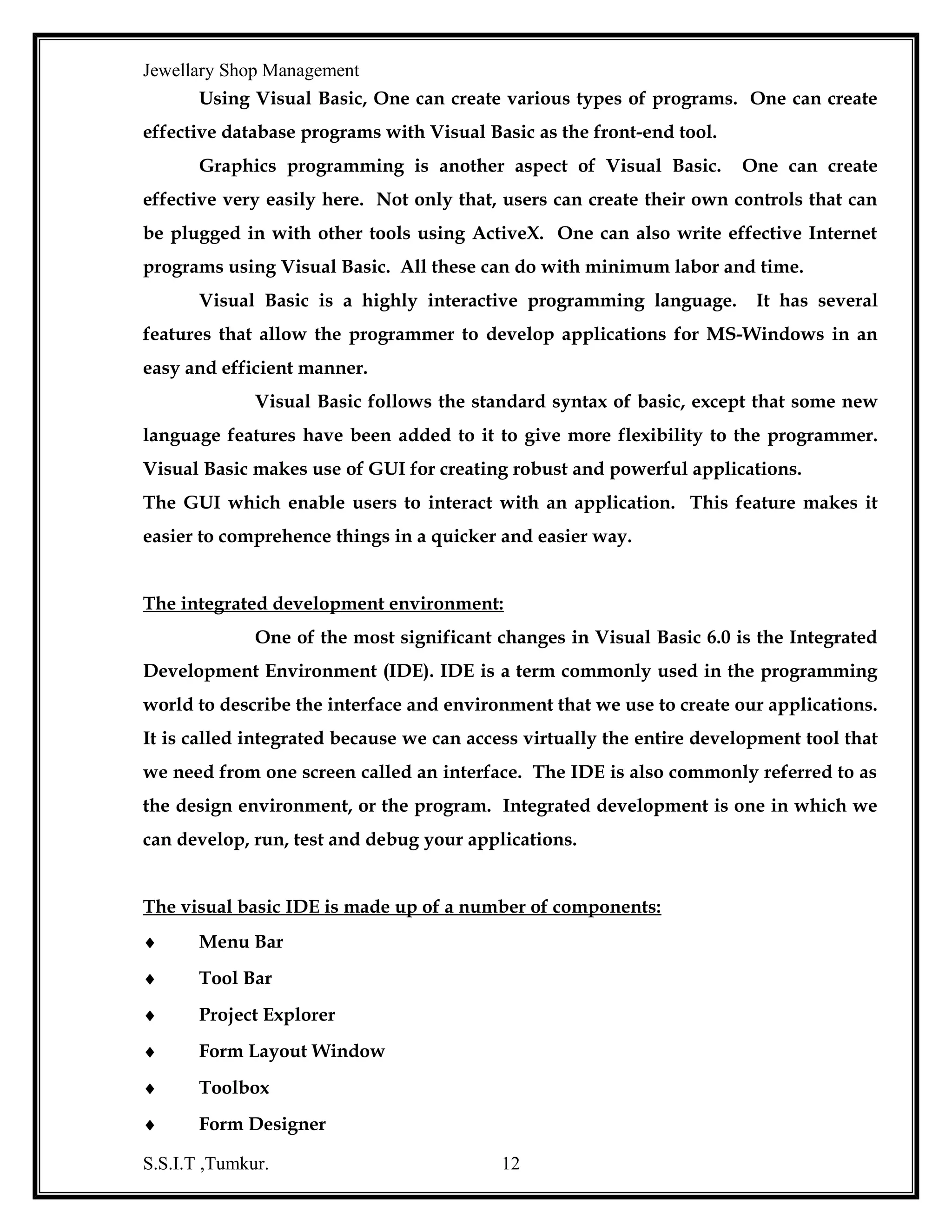 Jewellary Shop Management
ADO is based on the object model that refers to data using the same
syntax that use for referring to objects like forms and controls. Although RDO and
DAO are also based on object modes.

The ADO model is both simplified and

improved

Common options for accessing data from Visual Basic 6.0

Application

DAO

ADO

RDO

ODBC API

JET

OLE DB

ODBC
Data Source

Object Linking and Embedding Data Base (OLEDB)
OLEDB is a low level object oriented programming interface designing
to access a wide variety of data sources. That is, OLEDB is not restricted to ISAM, jet
or even relational data source but is capable of dealing with any type of data
S.S.I.T ,Tumkur.

12

 