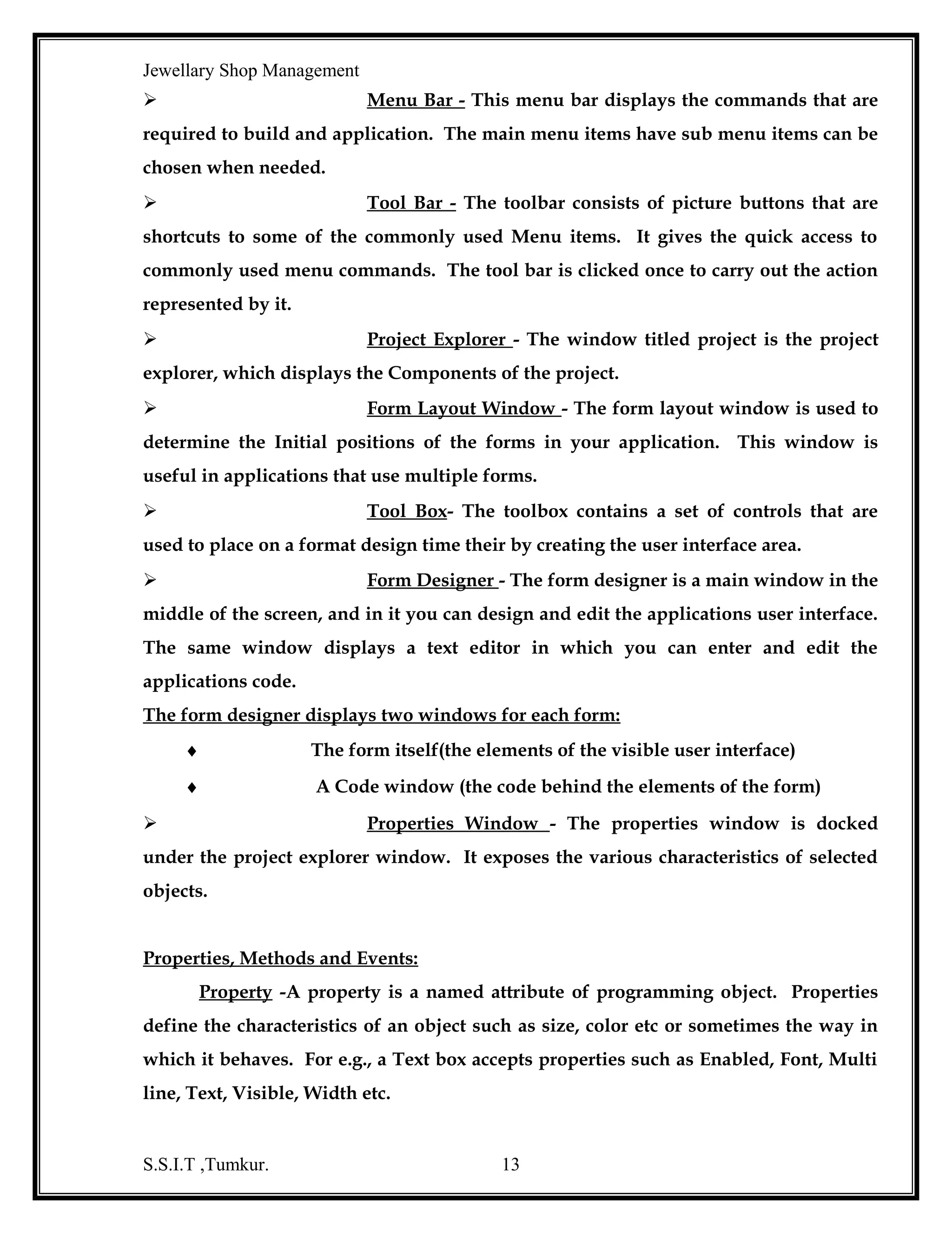Jewellary Shop Management
information regardless of its format or storage method. Can support both relational
and non-relational data sources, including messages, File system and other non
traditional data sources.
OLEDB is not designed to be accessed directly from Visual Basic due to
its complex interfaces but virtually all of OLEDB’s functionality is exposed by ADO.

ActiveX Data Objects:
ActiveX Data Objects is the object based interface OLEDB. Developers
can now access an even broader variety of data sources using both OLEDB service
providers and existing ODBC drivers through its OLEDB for ODBC intermediate
interface. Native providers are supported for Oracle, SQL, Server, Jet and FoxPro and
with more being released every day.

ADO Object Model:
ADO uses a new data bases connection frame work called OLEDB, which allows
faster more flexible access to multiple data providers. ADO wraps it all in to one
easy-to-use interface.
The ADO Model is shown in the Figure
Access
Visual
Basic
Applic
ation

ADO

LAN/
Internet/
Intranet

OLEDB

Oracle
Exchange

Data Environment and Data Report:
Data Environment Design is an interactive, powerful interface
introduced in Visual Basic 6.0 the Data Environment can be used, much like a Data
control by binding other controls such as text box, label, check box to the designer.
S.S.I.T ,Tumkur.

13

 